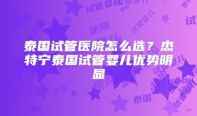泰国试管医院怎么选?杰特宁泰国试管婴儿优势明显