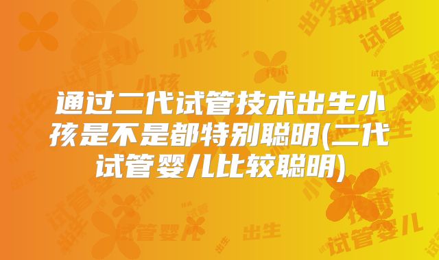 通过二代试管技术出生小孩是不是都特别聪明(二代试管婴儿比较聪明)