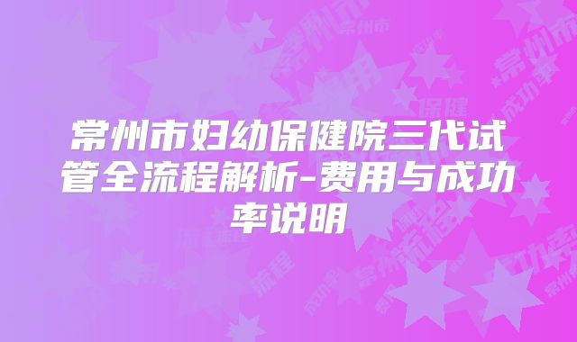 常州市妇幼保健院三代试管全流程解析-费用与成功率说明