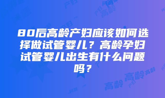 80后高龄产妇应该如何选择做试管婴儿？高龄孕妇试管婴儿出生有什么问题吗？