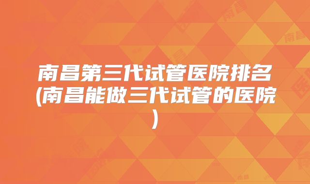 南昌第三代试管医院排名(南昌能做三代试管的医院)