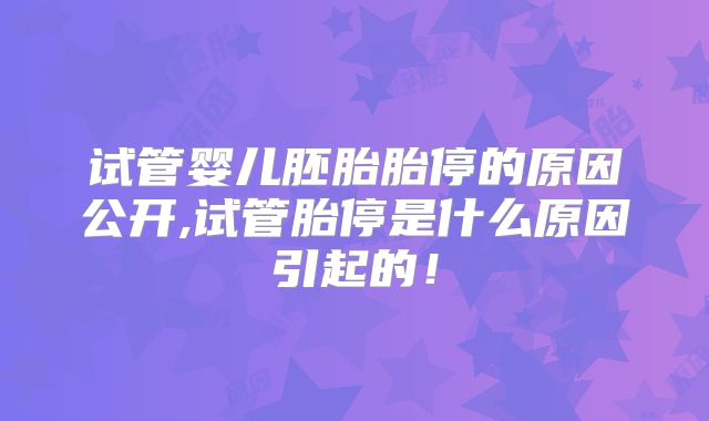 试管婴儿胚胎胎停的原因公开,试管胎停是什么原因引起的！