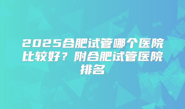 2025合肥试管哪个医院比较好?附合肥试管医院排名