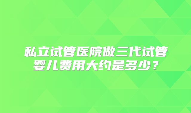 私立试管医院做三代试管婴儿费用大约是多少?