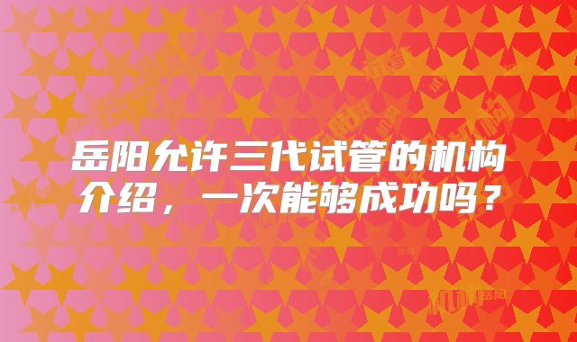 岳阳允许三代试管的机构介绍，一次能够成功吗？