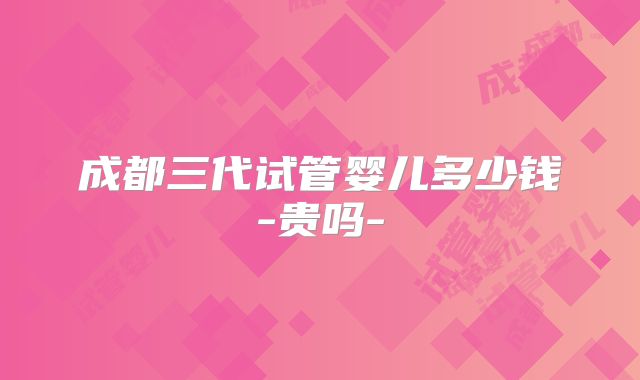 成都三代试管婴儿多少钱-贵吗-