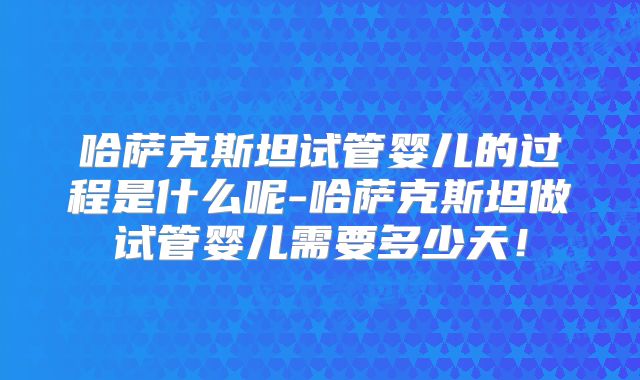 哈萨克斯坦试管婴儿的过程是什么呢-哈萨克斯坦做试管婴儿需要多少天！
