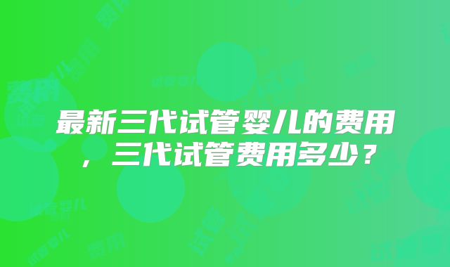 最新三代试管婴儿的费用，三代试管费用多少？