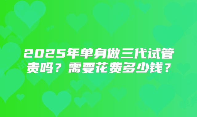 2025年单身做三代试管贵吗？需要花费多少钱？