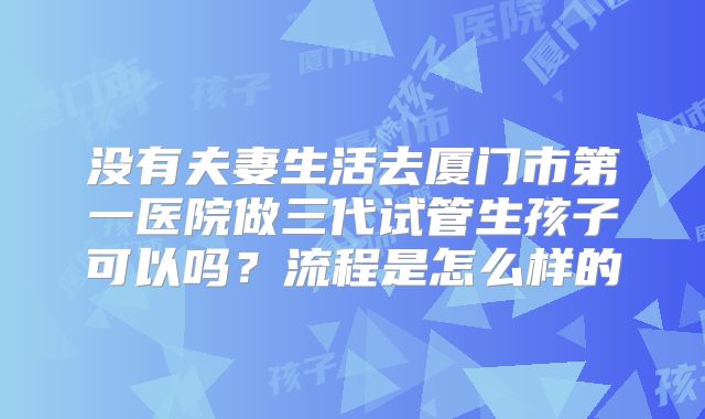 没有夫妻生活去厦门市第一医院做三代试管生孩子可以吗?流程是怎么样的