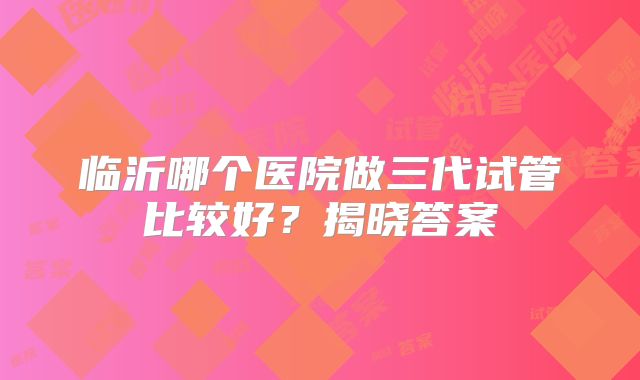 临沂哪个医院做三代试管比较好？揭晓答案