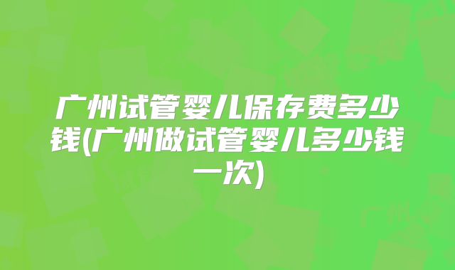 广州试管婴儿保存费多少钱(广州做试管婴儿多少钱一次)