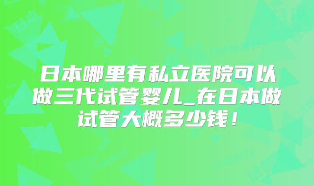 日本哪里有私立医院可以做三代试管婴儿_在日本做试管大概多少钱!
