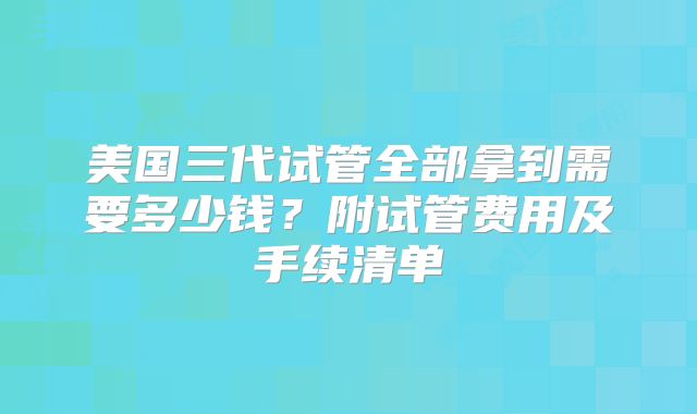 美国三代试管全部拿到需要多少钱？附试管费用及手续清单