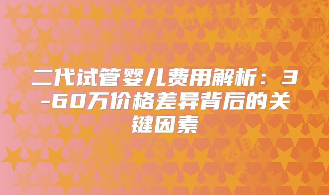 二代试管婴儿费用解析：3-60万价格差异背后的关键因素