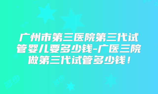 广州市第三医院第三代试管婴儿要多少钱-广医三院做第三代试管多少钱！
