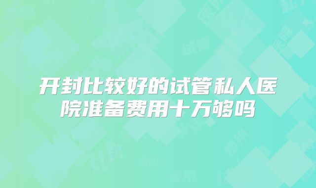 开封比较好的试管私人医院准备费用十万够吗