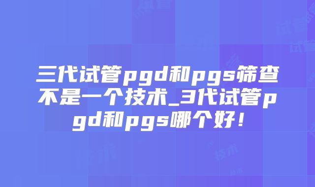 三代试管pgd和pgs筛查不是一个技术_3代试管pgd和pgs哪个好!
