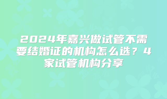 2024年嘉兴做试管不需要结婚证的机构怎么选?4家试管机构分享