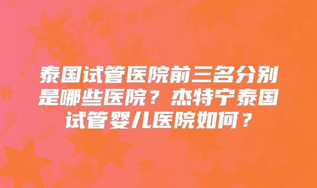 泰国试管医院前三名分别是哪些医院？杰特宁泰国试管婴儿医院如何？