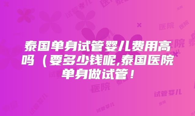 泰国单身试管婴儿费用高吗（要多少钱呢,泰国医院单身做试管！
