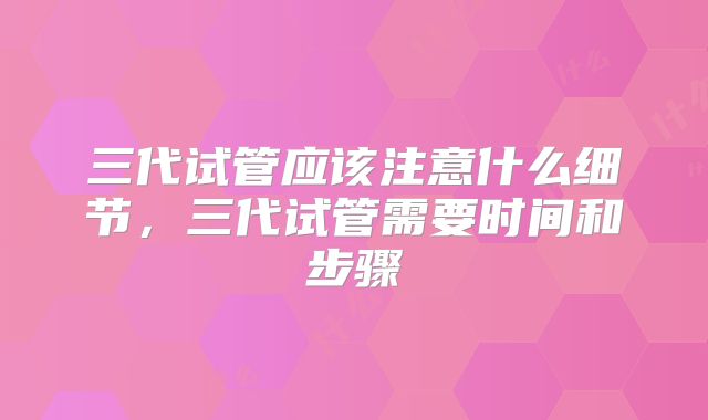 三代试管应该注意什么细节,三代试管需要时间和步骤