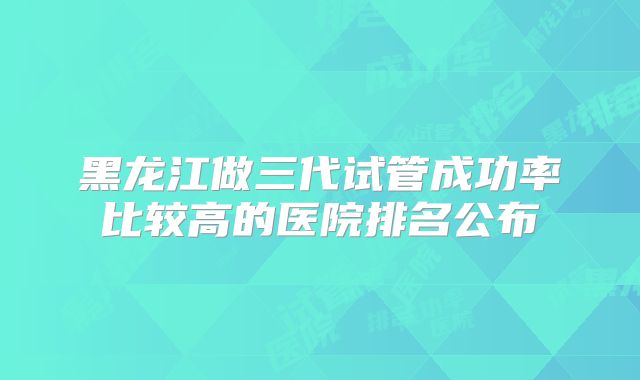 黑龙江做三代试管成功率比较高的医院排名公布