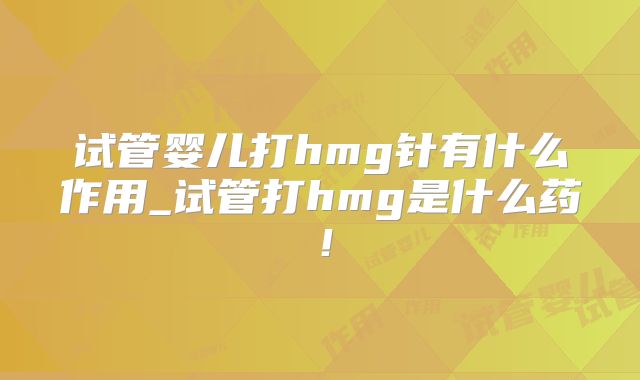 试管婴儿打hmg针有什么作用_试管打hmg是什么药！