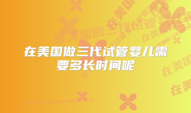 在美国做三代试管婴儿需要多长时间呢