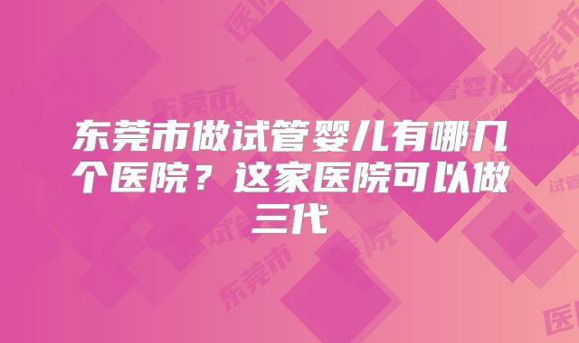 东莞市做试管婴儿有哪几个医院?这家医院可以做三代