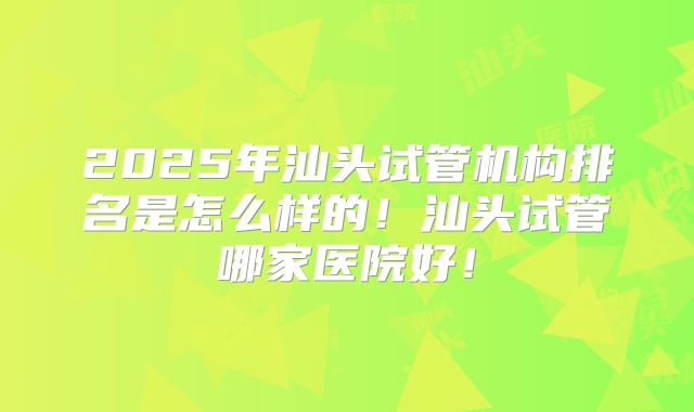 2025年汕头试管机构排名是怎么样的!汕头试管哪家医院好!