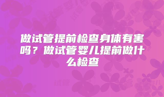做试管提前检查身体有害吗？做试管婴儿提前做什么检查