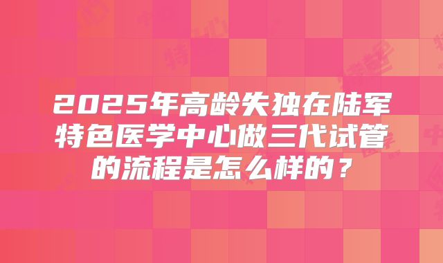 2025年高龄失独在陆军特色医学中心做三代试管的流程是怎么样的？