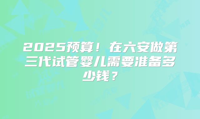 2025预算！在六安做第三代试管婴儿需要准备多少钱？