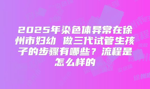 2025年染色体异常在徐州市妇幼 做三代试管生孩子的步骤有哪些？流程是怎么样的