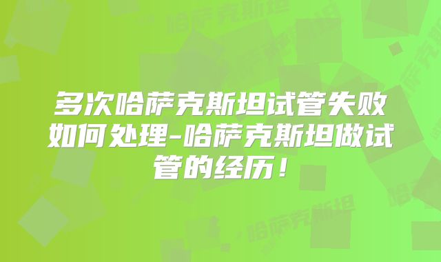 多次哈萨克斯坦试管失败如何处理-哈萨克斯坦做试管的经历！