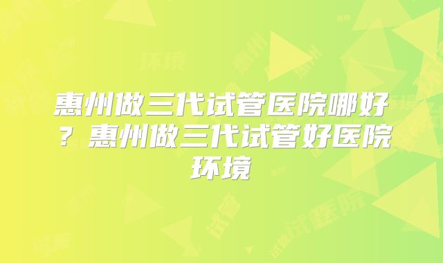 惠州做三代试管医院哪好？惠州做三代试管好医院环境