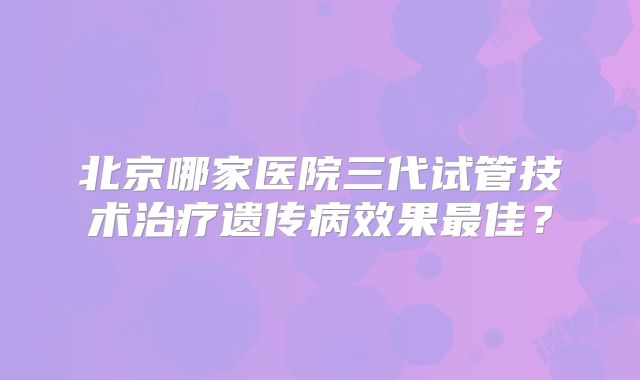北京哪家医院三代试管技术治疗遗传病效果最佳?