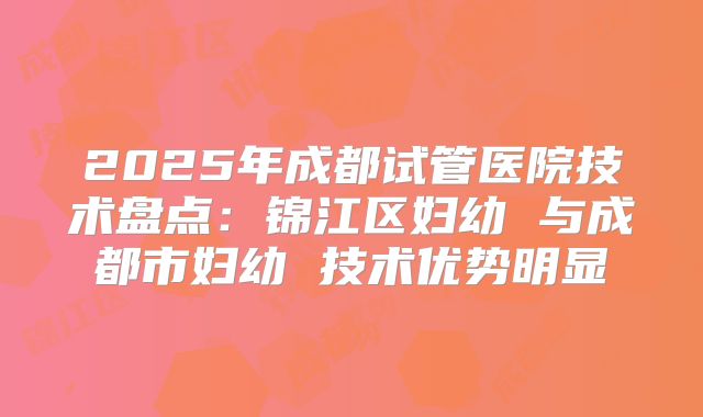 2025年成都试管医院技术盘点：锦江区妇幼 与成都市妇幼 技术优势明显