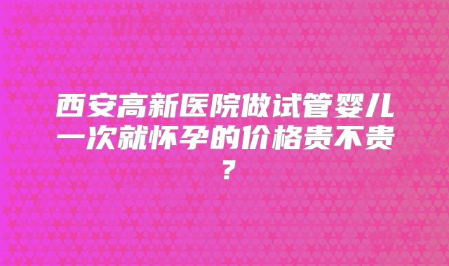 西安高新医院做试管婴儿一次就怀孕的价格贵不贵？