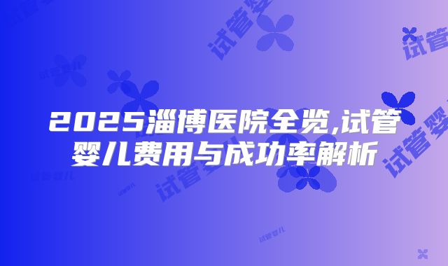 2025淄博医院全览,试管婴儿费用与成功率解析