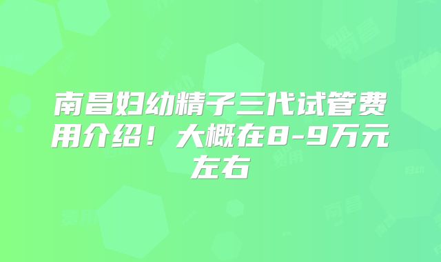 南昌妇幼精子三代试管费用介绍！大概在8-9万元左右