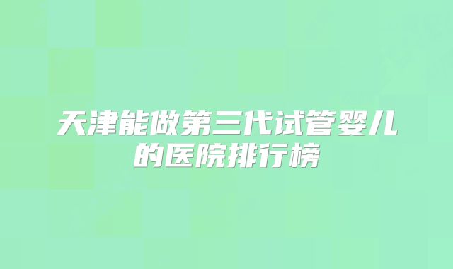 天津能做第三代试管婴儿的医院排行榜