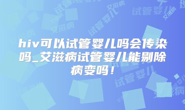 hiv可以试管婴儿吗会传染吗_艾滋病试管婴儿能剔除病变吗！