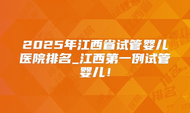 2025年江西省试管婴儿医院排名_江西第一例试管婴儿！