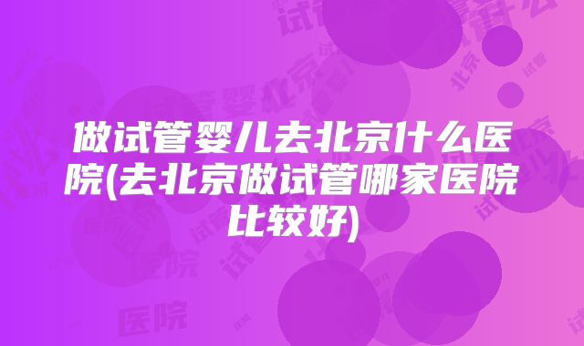 做试管婴儿去北京什么医院(去北京做试管哪家医院比较好)