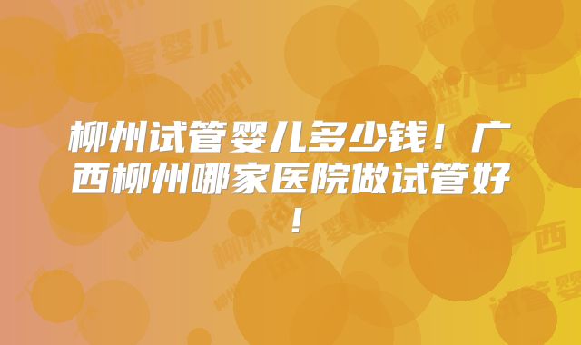 柳州试管婴儿多少钱!广西柳州哪家医院做试管好!