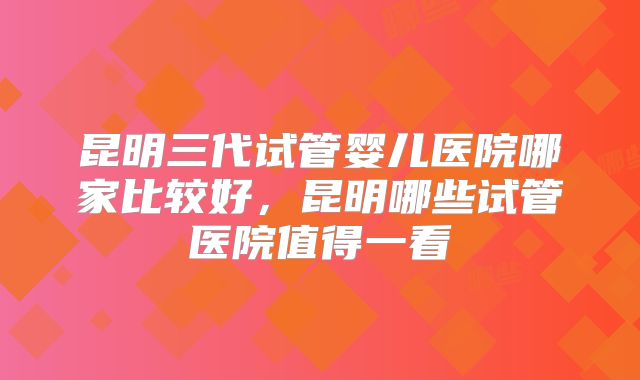 昆明三代试管婴儿医院哪家比较好，昆明哪些试管医院值得一看