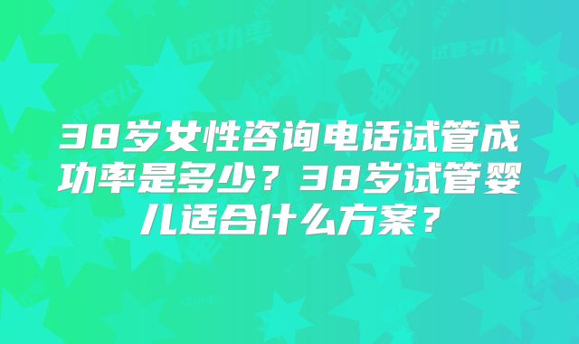 38岁女性咨询电话试管成功率是多少？38岁试管婴儿适合什么方案？