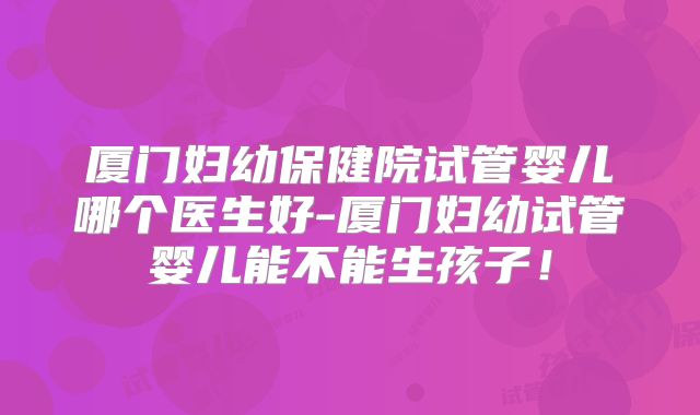 厦门妇幼保健院试管婴儿哪个医生好-厦门妇幼试管婴儿能不能生孩子!